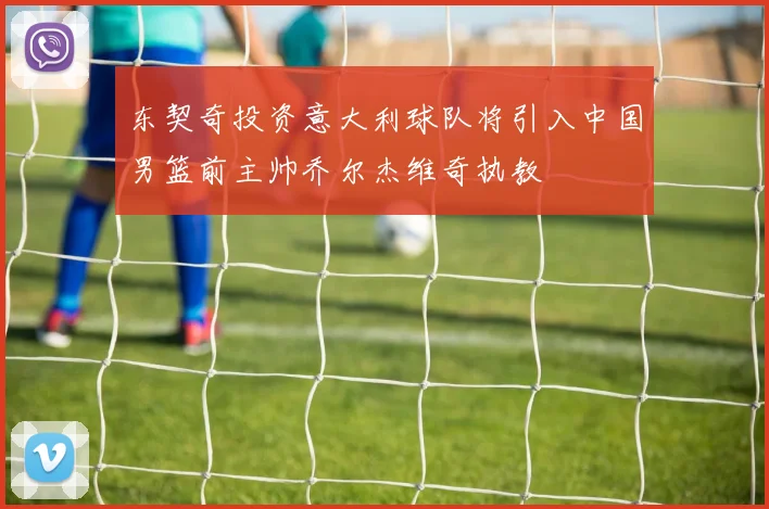 东契奇投资意大利球队将引入中国男篮前主帅乔尔杰维奇执教