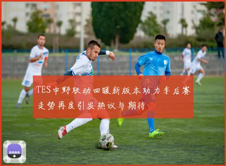 TES中野联动回暖新版本助力季后赛走势再度引发热议与期待