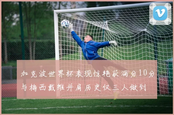 加克波世界杯表现惊艳获满分10分与梅西戴维并肩历史仅三人做到