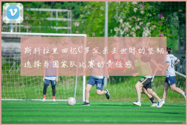 斯科拉里回忆C罗父亲去世时的坚韧选择与国家队比赛的责任感