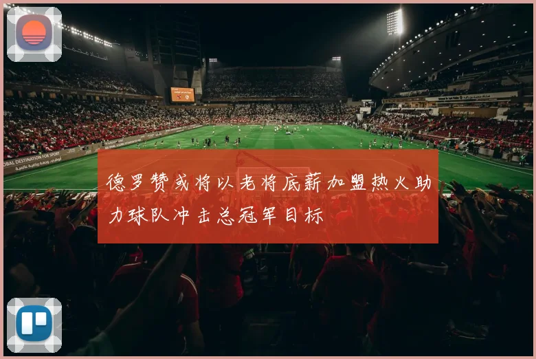 德罗赞或将以老将底薪加盟热火助力球队冲击总冠军目标