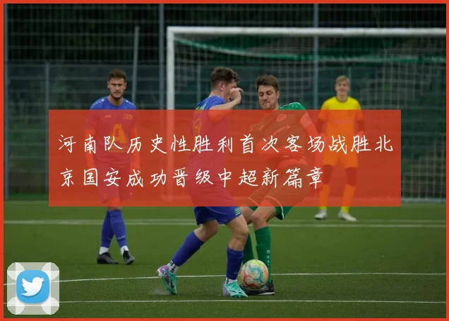 河南队历史性胜利首次客场战胜北京国安成功晋级中超新篇章
