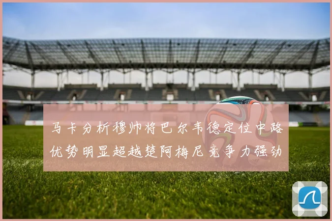 马卡分析穆帅将巴尔韦德定位中路优势明显超越楚阿梅尼竞争力强劲