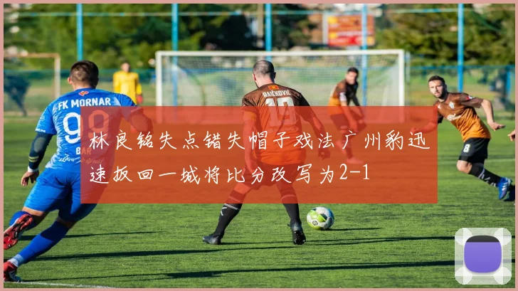 林良铭失点错失帽子戏法广州豹迅速扳回一城将比分改写为2-1