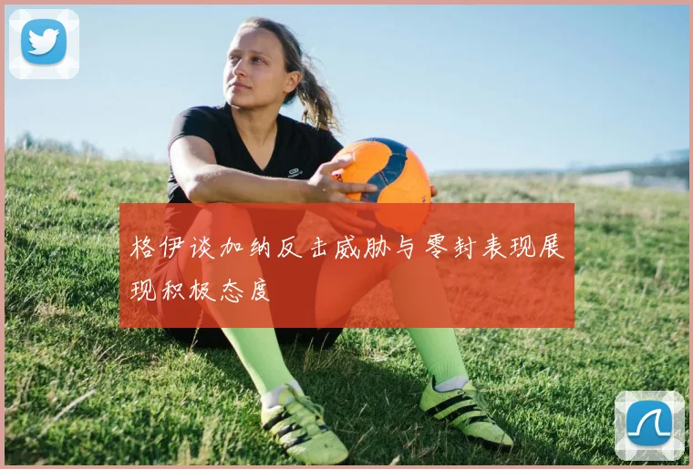 格伊谈加纳反击威胁与零封表现展现积极态度