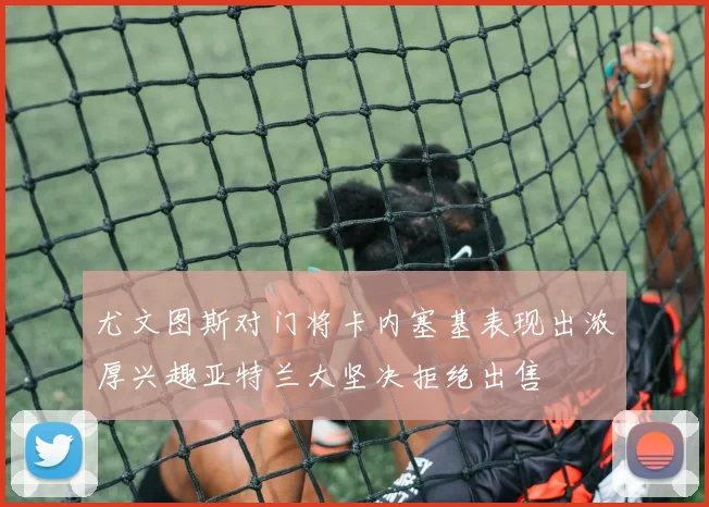 尤文图斯对门将卡内塞基表现出浓厚兴趣亚特兰大坚决拒绝出售