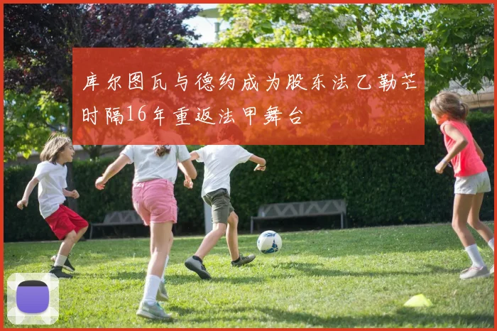 库尔图瓦与德约成为股东法乙勒芒时隔16年重返法甲舞台