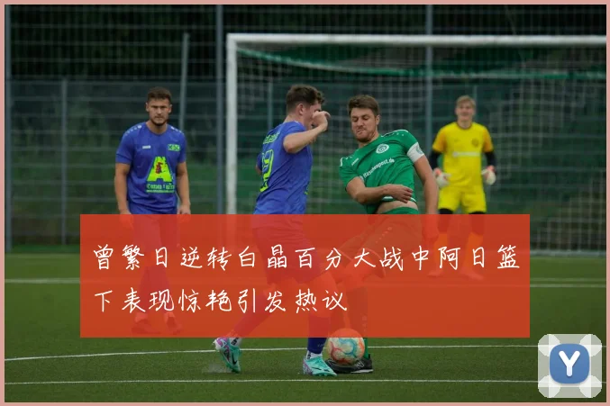 曾繁日逆转白晶百分大战中阿日篮下表现惊艳引发热议