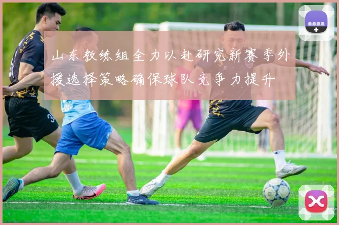 山东教练组全力以赴研究新赛季外援选择策略确保球队竞争力提升