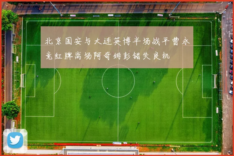 北京国安与大连英博半场战平曹永竞红牌离场阿奇姆彭错失良机