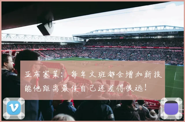亚布塞莱：每年文班都会增加新技能他距离最佳自己还差得很远！