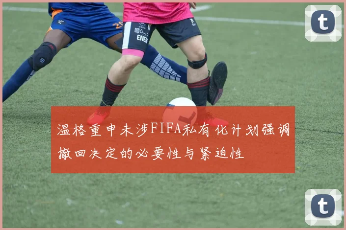 温格重申未涉FIFA私有化计划强调撤回决定的必要性与紧迫性