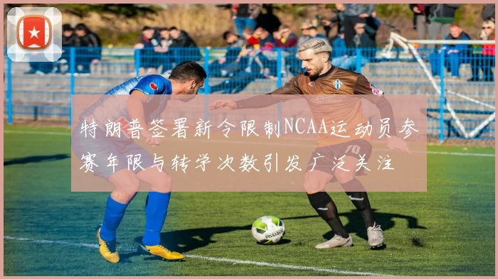 特朗普签署新令限制NCAA运动员参赛年限与转学次数引发广泛关注