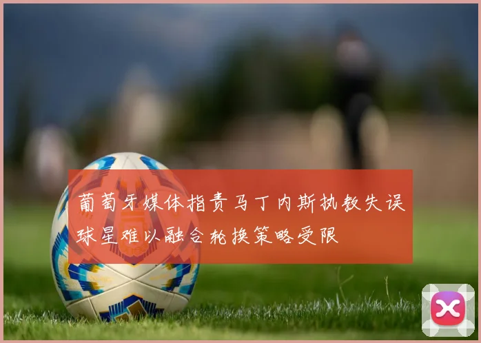 葡萄牙媒体指责马丁内斯执教失误球星难以融合轮换策略受限