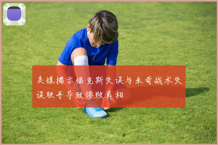 美媒揭示福克斯失误与米奇战术失误联手导致惨败真相