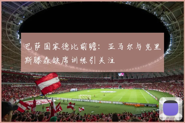巴萨国家德比前瞻：亚马尔与克里斯滕森缺席训练引关注