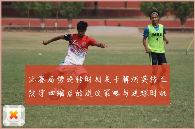 比赛局势逆转时刻麦卡解析英格兰防守回缩后的进攻策略与进球时机