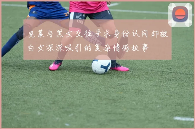 克莱与黑女交往寻求身份认同却被白女深深吸引的复杂情感故事