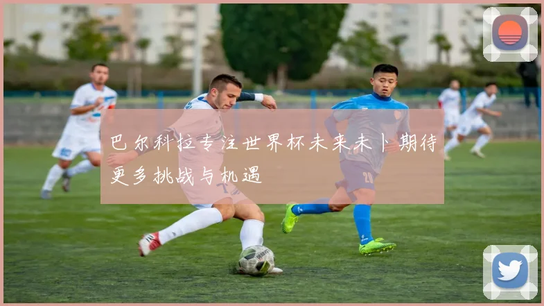巴尔科拉专注世界杯未来未卜期待更多挑战与机遇