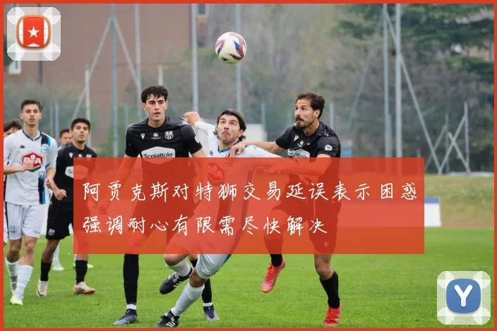 阿贾克斯对特狮交易延误表示困惑强调耐心有限需尽快解决