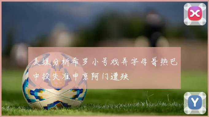 美媒分析希罗小号戏弄字母哥热巴中投失准申京阿门遭殃