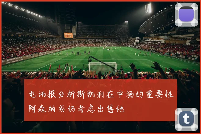 电讯报分析斯凯利在中场的重要性阿森纳或仍考虑出售他