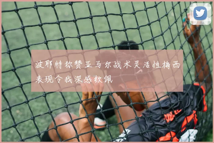 波耶特称赞亚马尔战术灵活性梅西表现令我深感钦佩