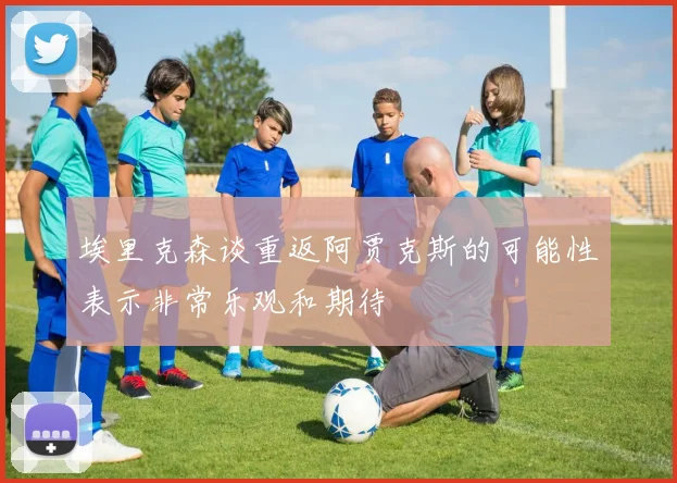 埃里克森谈重返阿贾克斯的可能性表示非常乐观和期待