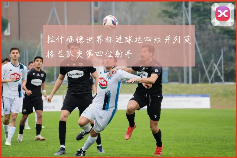 拉什福德世界杯进球达四粒并列英格兰队史第四位射手