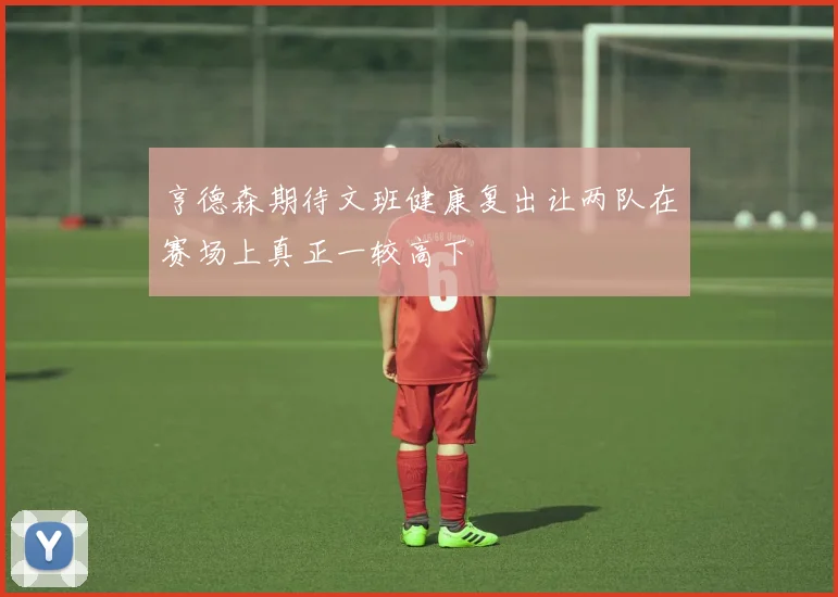 亨德森期待文班健康复出让两队在赛场上真正一较高下