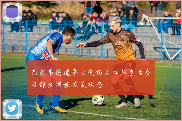 巴尔韦德遭拳击受伤后回归皇马参与部分训练恢复状态