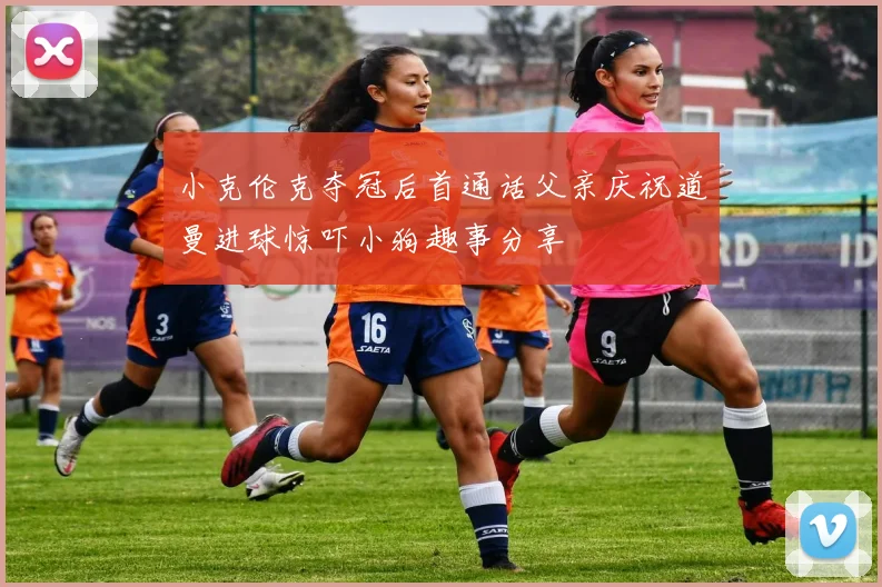 小克伦克夺冠后首通话父亲庆祝道曼进球惊吓小狗趣事分享